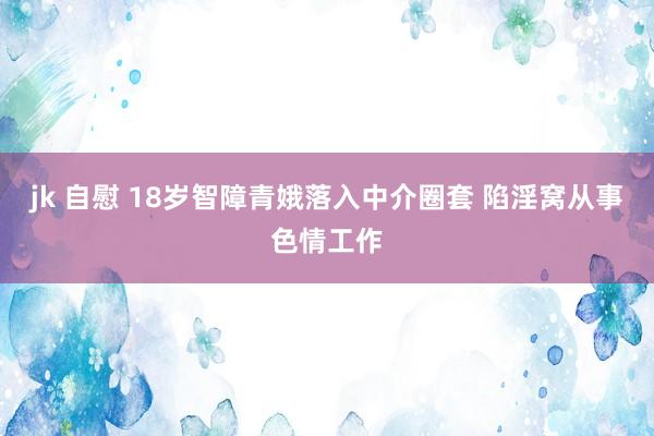 jk 自慰 18岁智障青娥落入中介圈套 陷淫窝从事色情工作