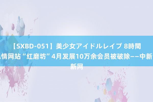 【SXBD-051】美少女アイドルレイプ 8時間 色情网站“红磨坊”4月发展10万余会员被破除——中新网