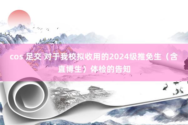 cos 足交 对于我校拟收用的2024级推免生（含直博生）体检的告知