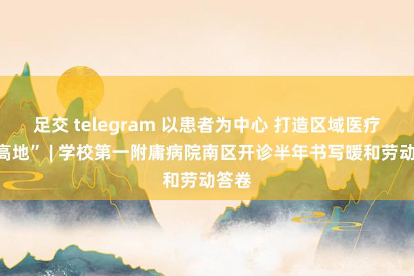 足交 telegram 以患者为中心 打造区域医疗“新高地” | 学校第一附庸病院南区开诊半年书写暖和劳动答卷