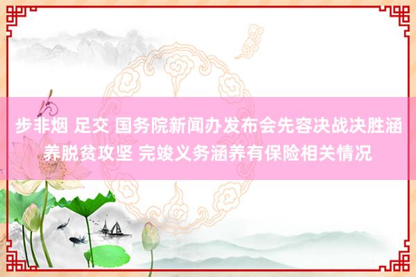 步非烟 足交 国务院新闻办发布会先容决战决胜涵养脱贫攻坚 完竣义务涵养有保险相关情况