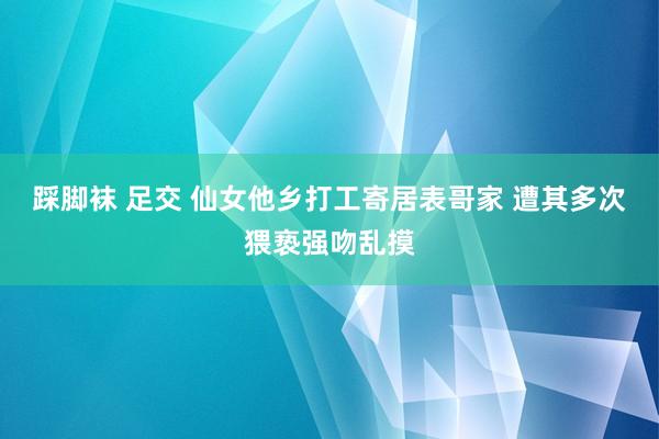 踩脚袜 足交 仙女他乡打工寄居表哥家 遭其多次猥亵强吻乱摸