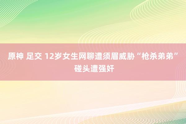 原神 足交 12岁女生网聊遭须眉威胁“枪杀弟弟” 碰头遭强奸