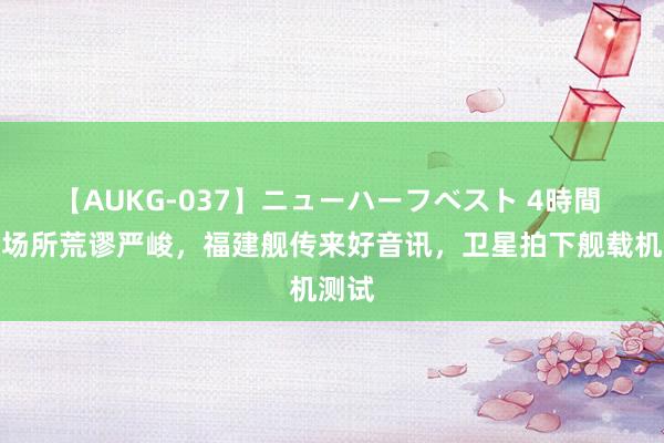 【AUKG-037】ニューハーフベスト 4時間 斗殴场所荒谬严峻，福建舰传来好音讯，卫星拍下舰载机测试