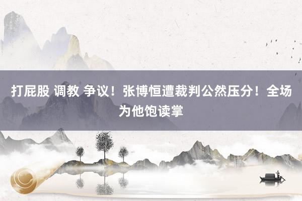 打屁股 调教 争议！张博恒遭裁判公然压分！全场为他饱读掌