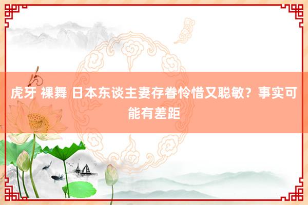 虎牙 裸舞 日本东谈主妻存眷怜惜又聪敏？事实可能有差距