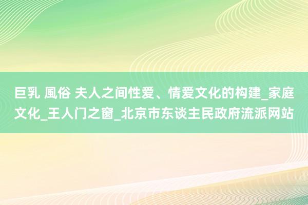 巨乳 風俗 夫人之间性爱、情爱文化的构建_家庭文化_王人门之窗_北京市东谈主民政府流派网站