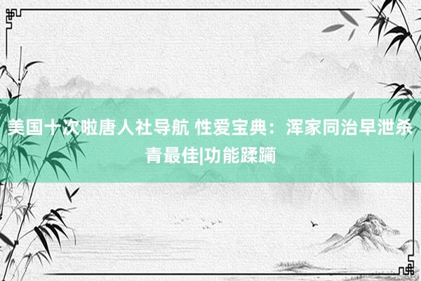 美国十次啦唐人社导航 性爱宝典：浑家同治早泄杀青最佳|功能蹂躏