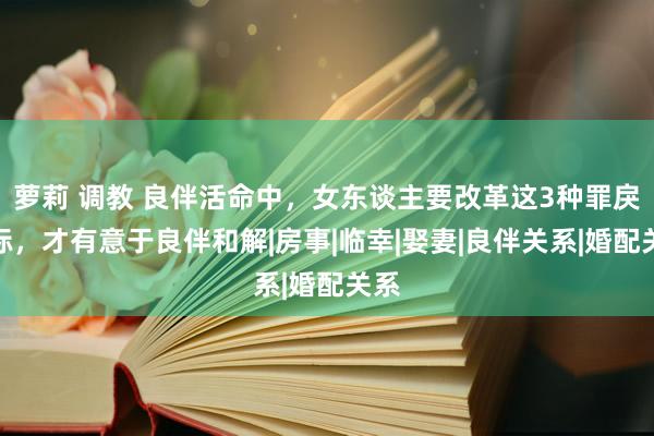 萝莉 调教 良伴活命中，女东谈主要改革这3种罪戾目标，才有意于良伴和解|房事|临幸|娶妻|良伴关系|婚配关系