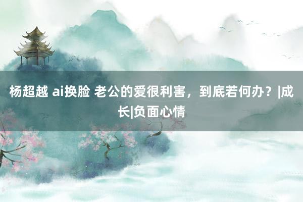 杨超越 ai换脸 老公的爱很利害，到底若何办？|成长|负面心情