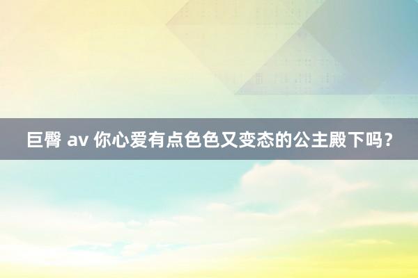 巨臀 av 你心爱有点色色又变态的公主殿下吗？