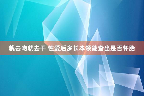 就去吻就去干 性爱后多长本领能查出是否怀胎