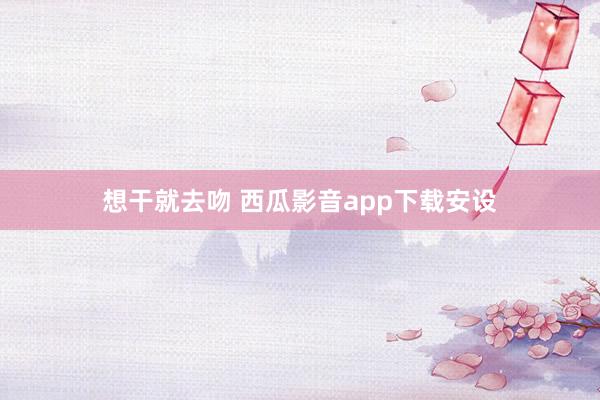 想干就去吻 西瓜影音app下载安设