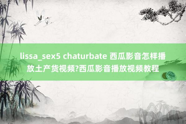 lissa_sex5 chaturbate 西瓜影音怎样播放土产货视频?西瓜影音播放视频教程