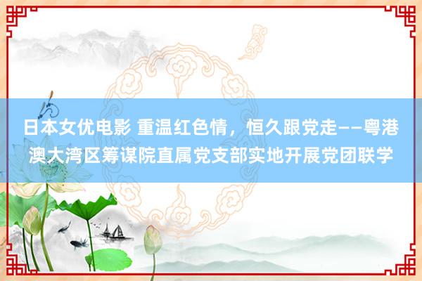 日本女优电影 重温红色情，恒久跟党走——粤港澳大湾区筹谋院直属党支部实地开展党团联学