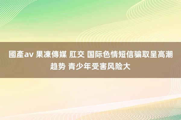 國產av 果凍傳媒 肛交 国际色情短信骗取呈高潮趋势 青少年受害风险大