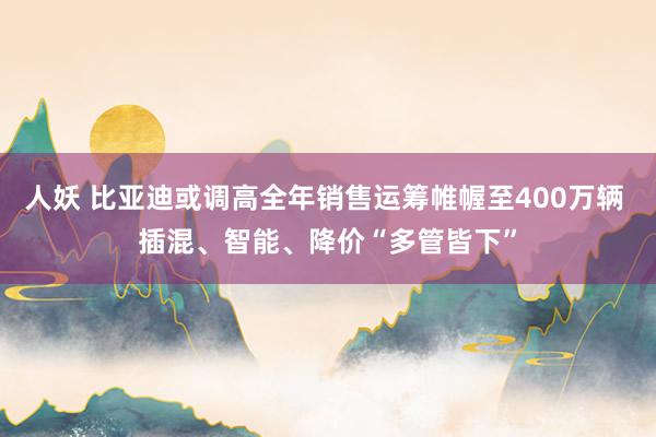 人妖 比亚迪或调高全年销售运筹帷幄至400万辆 插混、智能、降价“多管皆下”