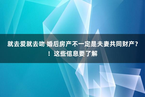 就去爱就去吻 婚后房产不一定是夫妻共同财产？！这些信息要了解