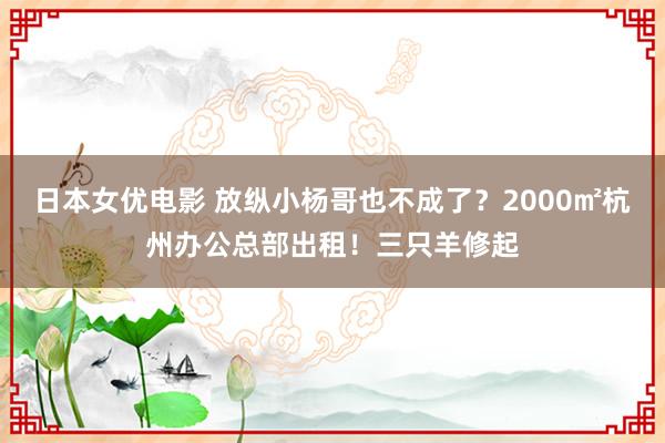 日本女优电影 放纵小杨哥也不成了？2000㎡杭州办公总部出租！三只羊修起