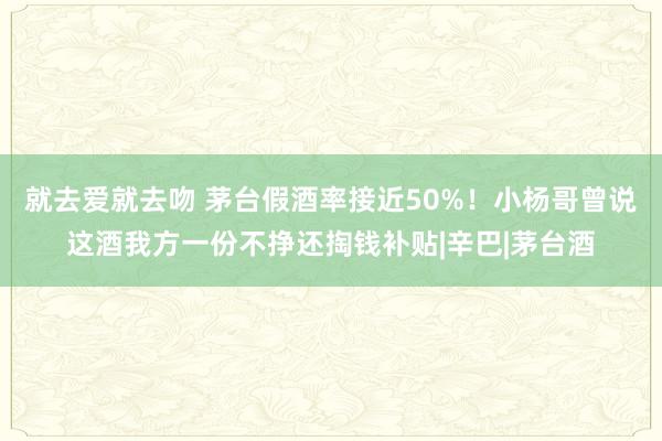 就去爱就去吻 茅台假酒率接近50%！小杨哥曾说这酒我方一份不挣还掏钱补贴|辛巴|茅台酒