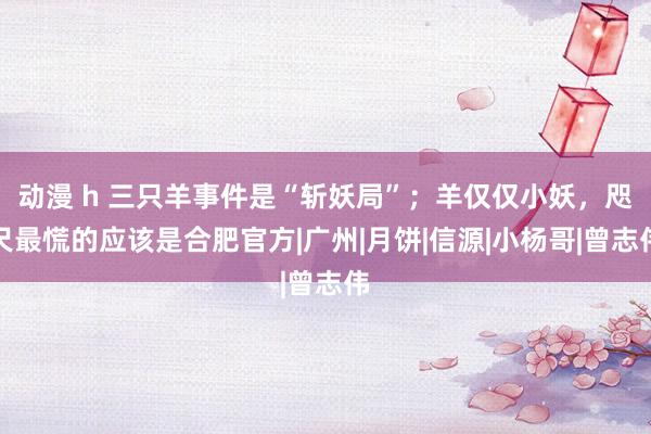 动漫 h 三只羊事件是“斩妖局”；羊仅仅小妖，咫尺最慌的应该是合肥官方|广州|月饼|信源|小杨哥|曾志伟