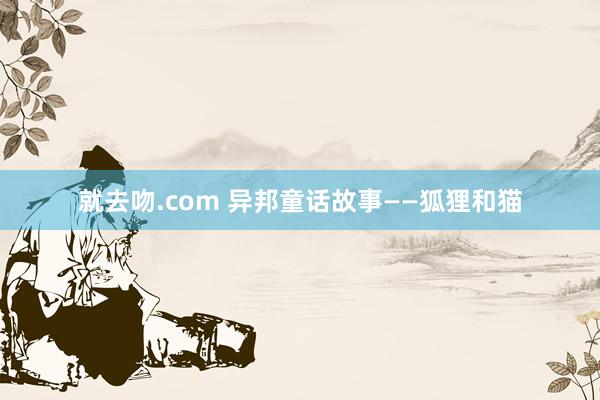 就去吻.com 异邦童话故事——狐狸和猫