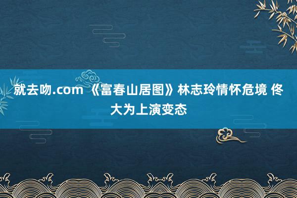 就去吻.com 《富春山居图》林志玲情怀危境 佟大为上演变态