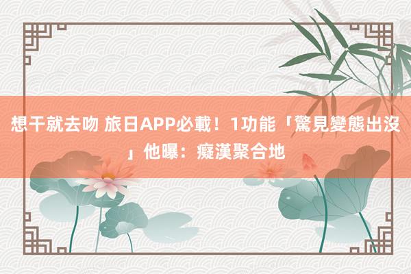 想干就去吻 旅日APP必載！1功能「驚見變態出沒」　他曝：癡漢聚合地