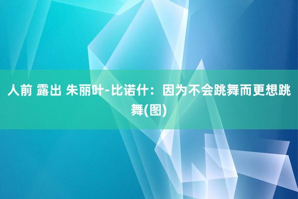 人前 露出 朱丽叶-比诺什：因为不会跳舞而更想跳舞(图)