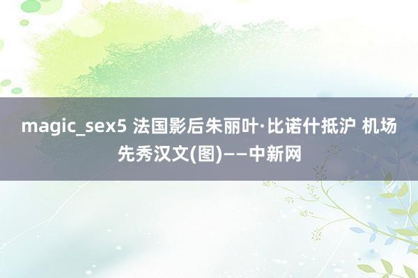 magic_sex5 法国影后朱丽叶·比诺什抵沪 机场先秀汉文(图)——中新网