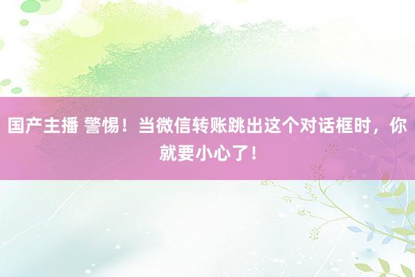 国产主播 警惕！当微信转账跳出这个对话框时，你就要小心了！