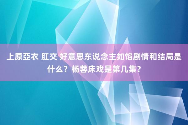 上原亞衣 肛交 好意思东说念主如馅剧情和结局是什么？杨蓉床戏是第几集？