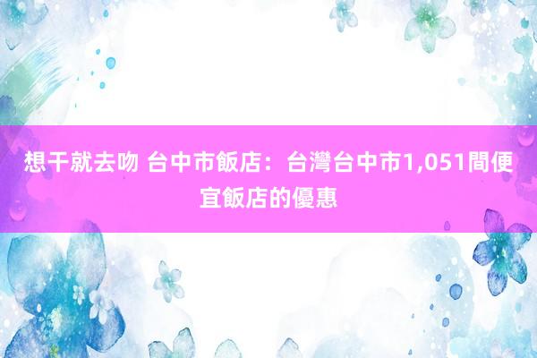 想干就去吻 台中市飯店：台灣台中市1，051間便宜飯店的優惠