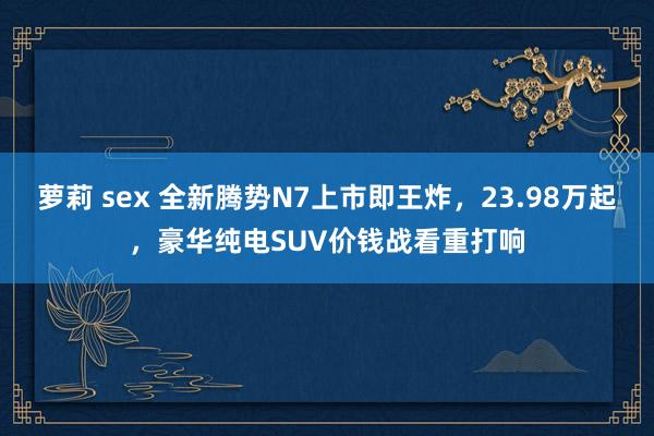 萝莉 sex 全新腾势N7上市即王炸，23.98万起，豪华纯电SUV价钱战看重打响