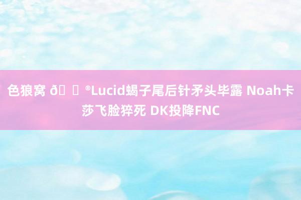 色狼窝 🎮Lucid蝎子尾后针矛头毕露 Noah卡莎飞脸猝死 DK投降FNC