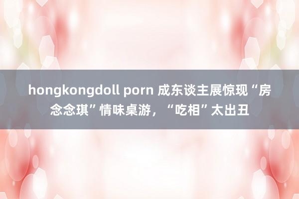 hongkongdoll porn 成东谈主展惊现“房念念琪”情味桌游，“吃相”太出丑