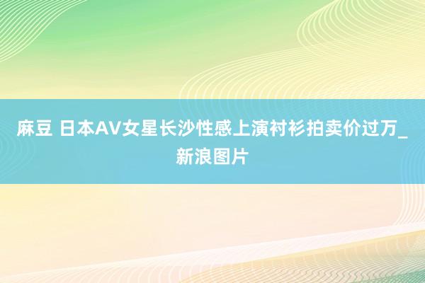 麻豆 日本AV女星长沙性感上演衬衫拍卖价过万_新浪图片