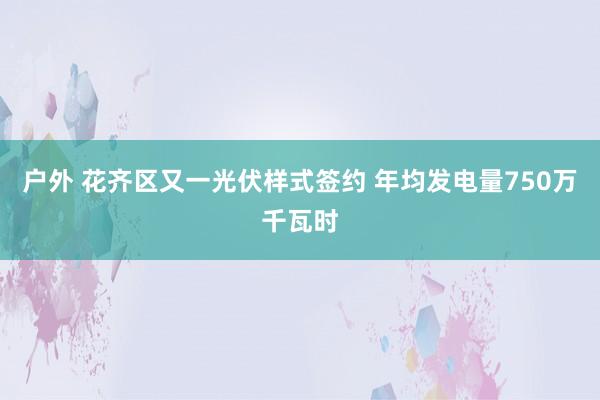 户外 花齐区又一光伏样式签约 年均发电量750万千瓦时