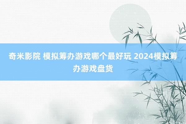 奇米影院 模拟筹办游戏哪个最好玩 2024模拟筹办游戏盘货