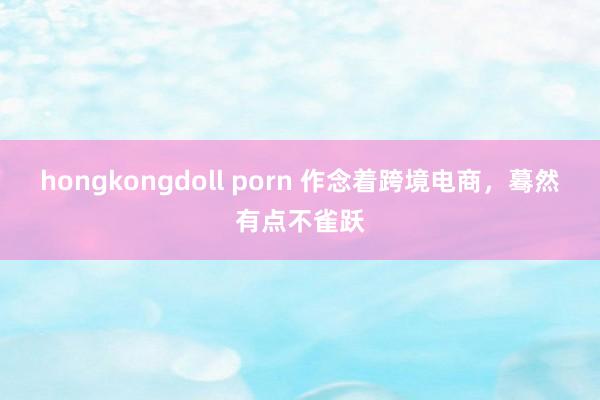 hongkongdoll porn 作念着跨境电商，蓦然有点不雀跃