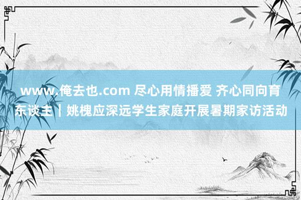 www.俺去也.com 尽心用情播爱 齐心同向育东谈主｜姚槐应深远学生家庭开展暑期家访活动