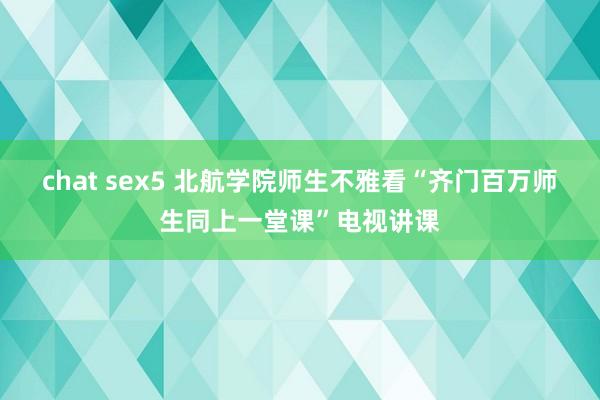 chat sex5 北航学院师生不雅看“齐门百万师生同上一堂课”电视讲课