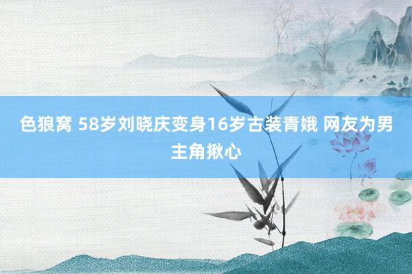 色狼窝 58岁刘晓庆变身16岁古装青娥 网友为男主角揪心