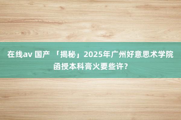 在线av 国产 「揭秘」2025年广州好意思术学院函授本科膏火要些许？