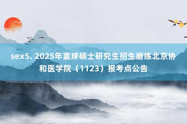 sex5. 2025年寰球硕士研究生招生磨练北京协和医学院（1123）报考点公告