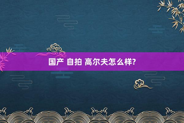 国产 自拍 高尔夫怎么样?