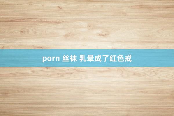 porn 丝袜 乳晕成了红色戒