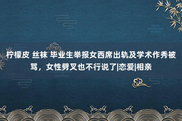 柠檬皮 丝袜 毕业生举报女西席出轨及学术作秀被骂，女性劈叉也不行说了|恋爱|相亲