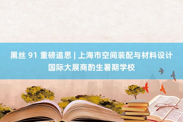 黑丝 91 重磅追思 | 上海市空间装配与材料设计国际大展商酌生暑期学校