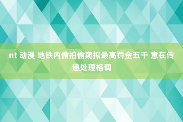 nt 动漫 地铁内偷拍偷窥拟最高罚金五千 意在传递处理格调